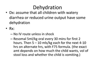 Dehydration 
• Dx: assume that all children with watery 
diarrhea or reduced urine output have some 
dehydration 
• Rx: 
– No IV route unless in shock 
– Resomal 5ml/kg oral every 30 mins for first 2 
hours. Then 5 – 10 mls/kg each for the next 4-10 
hrs on alternate hrs, with F75 formula. (the exact 
amt depends on how much the child wants, vol of 
stool loss and whether the child is vomiting.) 
 