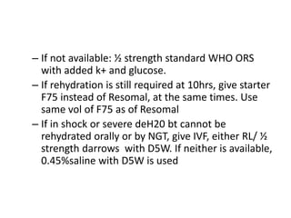– If not available: ½ strength standard WHO ORS 
with added k+ and glucose. 
– If rehydration is still required at 10hrs, give starter 
F75 instead of Resomal, at the same times. Use 
same vol of F75 as of Resomal 
– If in shock or severe deH20 bt cannot be 
rehydrated orally or by NGT, give IVF, either RL/ ½ 
strength darrows with D5W. If neither is available, 
0.45%saline with D5W is used 
 