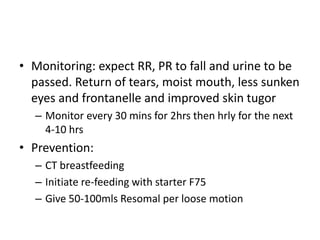 • Monitoring: expect RR, PR to fall and urine to be 
passed. Return of tears, moist mouth, less sunken 
eyes and frontanelle and improved skin tugor 
– Monitor every 30 mins for 2hrs then hrly for the next 
4-10 hrs 
• Prevention: 
– CT breastfeeding 
– Initiate re-feeding with starter F75 
– Give 50-100mls Resomal per loose motion 
 