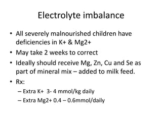 Electrolyte imbalance 
• All severely malnourished children have 
deficiencies in K+ & Mg2+ 
• May take 2 weeks to correct 
• Ideally should receive Mg, Zn, Cu and Se as 
part of mineral mix – added to milk feed. 
• Rx: 
– Extra K+ 3- 4 mmol/kg daily 
– Extra Mg2+ 0.4 – 0.6mmol/daily 
 