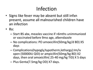 Infection 
• Signs like fever may be absent but still infxn 
present, assume all malnourished children have 
an infection 
• Rx: 
– Start BS abx, measles vaccine if >6mths unimmunized 
or vaccinated before 9mo age, albendazole 
– No complications: PO amoxicillin(50mg/kg/d BD) X5 
days 
– Complications(hypogly,hypotherm,lethargy):Im/iv 
xpen (50000IU QID) or ampicillin(50mg/kg BD) X2 
days, then oral amoxicillin( 25-40 mg/kg TID) X 5 days 
– Plus Genta(7.5mg/kg OD) X7 days. 
 