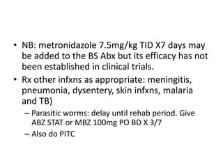 • NB: metronidazole 7.5mg/kg TID X7 days may 
be added to the BS Abx but its efficacy has not 
been established in clinical trials. 
• Rx other infxns as appropriate: meningitis, 
pneumonia, dysentery, skin infxns, malaria 
and TB) 
– Parasitic worms: delay until rehab period. Give 
ABZ STAT or MBZ 100mg PO BD X 3/7 
– Also do PITC 
 