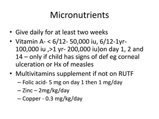 Micronutrients 
• Give daily for at least two weeks 
• Vitamin A- < 6/12- 50,000 iu, 6/12-1yr- 
100,000 iu ,>1 yr- 200,000 iu)on day 1, 2 and 
14 – only if child has signs of def eg corneal 
ulceration or Hx of measles 
• Multivitamins supplement if not on RUTF 
– Folic acid- 5 mg on day 1 then 1 mg/day 
– Zinc – 2mg/kg/day 
– Copper - 0.3 mg/kg/day 
 