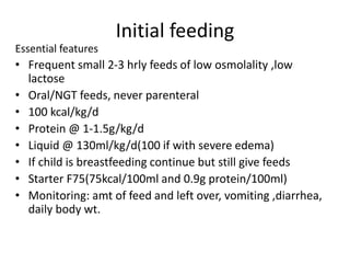 Initial feeding 
Essential features 
• Frequent small 2-3 hrly feeds of low osmolality ,low 
lactose 
• Oral/NGT feeds, never parenteral 
• 100 kcal/kg/d 
• Protein @ 1-1.5g/kg/d 
• Liquid @ 130ml/kg/d(100 if with severe edema) 
• If child is breastfeeding continue but still give feeds 
• Starter F75(75kcal/100ml and 0.9g protein/100ml) 
• Monitoring: amt of feed and left over, vomiting ,diarrhea, 
daily body wt. 
 