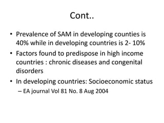 Cont.. 
• Prevalence of SAM in developing counties is 
40% while in developing countries is 2- 10% 
• Factors found to predispose in high income 
countries : chronic diseases and congenital 
disorders 
• In developing countries: Socioeconomic status 
– EA journal Vol 81 No. 8 Aug 2004 
 