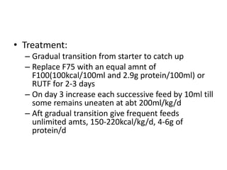• Treatment: 
– Gradual transition from starter to catch up 
– Replace F75 with an equal amnt of 
F100(100kcal/100ml and 2.9g protein/100ml) or 
RUTF for 2-3 days 
– On day 3 increase each successive feed by 10ml till 
some remains uneaten at abt 200ml/kg/d 
– Aft gradual transition give frequent feeds 
unlimited amts, 150-220kcal/kg/d, 4-6g of 
protein/d 
 