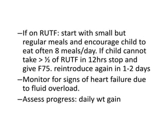 –If on RUTF: start with small but 
regular meals and encourage child to 
eat often 8 meals/day. If child cannot 
take > ½ of RUTF in 12hrs stop and 
give F75. reintroduce again in 1-2 days 
–Monitor for signs of heart failure due 
to fluid overload. 
–Assess progress: daily wt gain 
 
