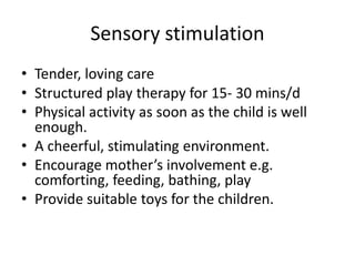 Sensory stimulation 
• Tender, loving care 
• Structured play therapy for 15- 30 mins/d 
• Physical activity as soon as the child is well 
enough. 
• A cheerful, stimulating environment. 
• Encourage mother’s involvement e.g. 
comforting, feeding, bathing, play 
• Provide suitable toys for the children. 
 