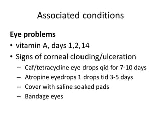 Associated conditions 
Eye problems 
• vitamin A, days 1,2,14 
• Signs of corneal clouding/ulceration 
– Caf/tetracycline eye drops qid for 7-10 days 
– Atropine eyedrops 1 drops tid 3-5 days 
– Cover with saline soaked pads 
– Bandage eyes 
 
