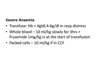 Severe Anaemia 
• Transfuse: Hb < 4gldl,4-6g/dl in resp distress 
• Whole blood – 10 ml/kg slowly for 3hrs + 
frusemide 1mg/kg iv at the start of transfusion 
• Packed cells – 10 ml/kg if in CCF 
 