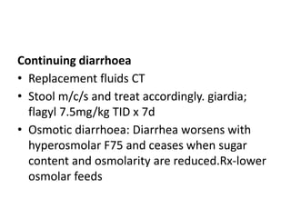 Continuing diarrhoea 
• Replacement fluids CT 
• Stool m/c/s and treat accordingly. giardia; 
flagyl 7.5mg/kg TID x 7d 
• Osmotic diarrhoea: Diarrhea worsens with 
hyperosmolar F75 and ceases when sugar 
content and osmolarity are reduced.Rx-lower 
osmolar feeds 
 