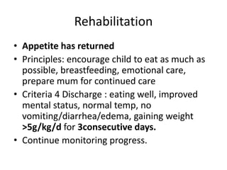 Rehabilitation 
• Appetite has returned 
• Principles: encourage child to eat as much as 
possible, breastfeeding, emotional care, 
prepare mum for continued care 
• Criteria 4 Discharge : eating well, improved 
mental status, normal temp, no 
vomiting/diarrhea/edema, gaining weight 
>5g/kg/d for 3consecutive days. 
• Continue monitoring progress. 
 
