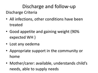 Discharge and follow-up 
Discharge Criteria 
• All infections, other conditions have been 
treated 
• Good appetite and gaining weight (90% 
expected WH ) 
• Lost any oedema 
• Appropriate support in the community or 
home 
• Mother/carer: available, understands child’s 
needs, able to supply needs 
 