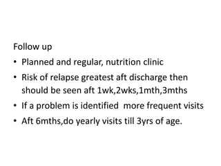 Follow up 
• Planned and regular, nutrition clinic 
• Risk of relapse greatest aft discharge then 
should be seen aft 1wk,2wks,1mth,3mths 
• If a problem is identified more frequent visits 
• Aft 6mths,do yearly visits till 3yrs of age. 
 