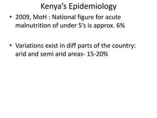 Kenya’s Epidemiology 
• 2009, MoH : National figure for acute 
malnutrition of under 5’s is approx. 6% 
• Variations exist in diff parts of the country: 
arid and semi arid areas- 15-20% 
 