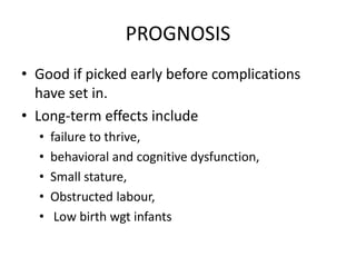 PROGNOSIS 
• Good if picked early before complications 
have set in. 
• Long-term effects include 
• failure to thrive, 
• behavioral and cognitive dysfunction, 
• Small stature, 
• Obstructed labour, 
• Low birth wgt infants 
 