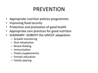 PREVENTION 
• Appropriate nutrition policies programmes 
• Improving food security 
• Protection and promotion of good health 
• Appropriate care practices for good nutrition 
• SUMMARY- GOBIFFF the UNICEF adaptation 
– Growth monitoring 
– Oral rehydration 
– Breast feeding 
– Immunization 
– Feeds (supplements) 
– Female education 
– Family spacing 
 
