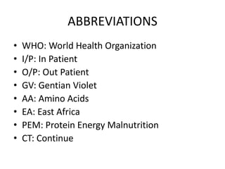 ABBREVIATIONS 
• WHO: World Health Organization 
• I/P: In Patient 
• O/P: Out Patient 
• GV: Gentian Violet 
• AA: Amino Acids 
• EA: East Africa 
• PEM: Protein Energy Malnutrition 
• CT: Continue 
 