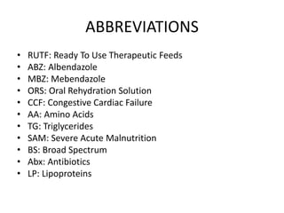ABBREVIATIONS 
• RUTF: Ready To Use Therapeutic Feeds 
• ABZ: Albendazole 
• MBZ: Mebendazole 
• ORS: Oral Rehydration Solution 
• CCF: Congestive Cardiac Failure 
• AA: Amino Acids 
• TG: Triglycerides 
• SAM: Severe Acute Malnutrition 
• BS: Broad Spectrum 
• Abx: Antibiotics 
• LP: Lipoproteins 
 