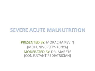 SEVERE ACUTE MALNUTRITION 
PRESENTED BY: MORACHA KEVIN 
(MOI UNIVERSITY-KENYA) 
MODERATED BY: DR. MARETE 
(CONSULTANT PEDIATRICIAN) 
 