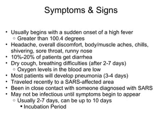 Symptoms & Signs Usually begins with a sudden onset of a high fever  Greater than 100.4 degrees Headache, overall discomfort, body/muscle aches, chills, shivering, sore throat, runny nose 10%-20% of patients get diarrhea Dry cough, breathing difficulties (after 2-7 days) Oxygen levels in the blood are low Most patients will develop pneumonia (3-4 days) Traveled recently to a SARS-affected area  Been in close contact with someone diagnosed with SARS May not be infectious until symptoms begin to appear  Usually 2-7 days, can be up to 10 days  Incubation Period 