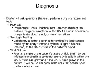 Diagnosis Doctor will ask questions (travels), perform a physical exam and tests PCR test Polymerase Chain Reaction Test - an essential test that detects the genetic material of the SARS virus in specimens of a patient's blood, stool, or nasal secretions Serologic Testing  Laboratory test that searches for antibodies (substances made by the body's immune system to fight a specific infection) to the SARS virus in the patient's blood Viral Culture A small sample of the patient's tissue or fluid that may be infected is placed in a container along with cells in which the SARS virus can grow and if the SARS virus grows in the culture, it will cause changes in the cells that can be seen under a microscope  
