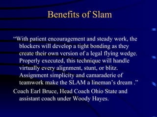 Benefits of Slam “ With patient encouragement and steady work, the blockers will develop a tight bonding as they create their own version of a legal flying wedge.  Properly executed, this technique will handle virtually every alignment, stunt, or blitz.  Assignment simplicity and camaraderie of teamwork make the SLAM a lineman’s dream .”  Coach Earl Bruce, Head Coach Ohio State and assistant coach under Woody Hayes. 
