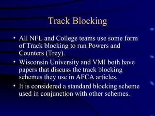 Track Blocking All NFL and College teams use some form of Track blocking to run Powers and Counters (Trey). Wisconsin University and VMI both have papers that discuss the track blocking schemes they use in AFCA articles. It is considered a standard blocking scheme used in conjunction with other schemes. 