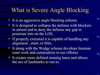What is Severe Angle Blocking It is an aggressive angle blocking scheme. It is designed to collapse the defense with blockers in unison and to deny the defense any gap to penetrate into on the LOS. If properly executed it is capable of handling any alignment , stunt, or blitz. It along with the Wedge scheme develops lineman team work and camaraderie in our offense.  It creates more defined running lanes and allows the use of landmarks to run to. 