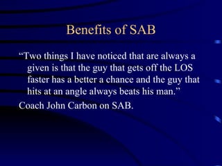 Benefits of SAB “Two things I have noticed that are always a given is that the guy that gets off the LOS faster has a better a chance and the guy that hits at an angle always beats his man.”  Coach John Carbon on SAB. 