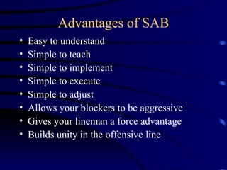 Advantages of SAB Easy to understand Simple to teach Simple to implement Simple to execute Simple to adjust Allows your blockers to be aggressive Gives your lineman a force advantage Builds unity in the offensive line  
