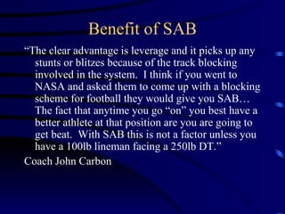 Benefit of SAB “ The clear advantage is leverage and it picks up any stunts or blitzes because of the track blocking involved in the system.  I think if you went to NASA and asked them to come up with a blocking scheme for football they would give you SAB…The fact that anytime you go “on” you best have a better athlete at that position are you are going to get beat.  With SAB this is not a factor unless you have a 100lb lineman facing a 250lb DT.” Coach John Carbon 