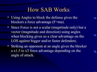 How SAB Works Using Angles to block the defense gives the blockers a force advantage (F=ma).  Since Force is not a scalar (magnitude only) but a vector (magnitude and direction) using angles when blocking gives us a clear advantage on the LOS against bigger and/or faster defenders. Striking an opponent at an angle gives the blocker a x1.5 to x3 force advantage depending on the angle of attack.  