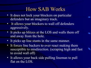 How SAB Works It does not lock your blockers on particular defenders but an imaginary track.  It allows your blockers to wall off defenders aggressively.  It picks up blitzes at the LOS and walls them off and away from the hole. It picks up line stunts in the same manner. It forces line backers to over react making them susceptible to misdirection. (scraping high and fast to avoid wall off) It allows your back side pulling lineman to pull flat on the LOS. 