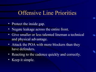 Offensive Line Priorities  Protect the inside gap. Negate leakage across the entire front. Give smaller or less talented lineman a technical and physical advantage. Attack the POA with more blockers than they have defenders. Reacting to the cadence quickly and correctly. Keep it simple. 
