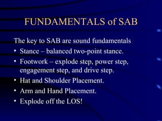 FUNDAMENTALS of SAB The key to SAB are sound fundamentals Stance – balanced two-point stance. Footwork – explode step, power step, engagement step, and drive step. Hat and Shoulder Placement.  Arm and Hand Placement. Explode off the LOS! 