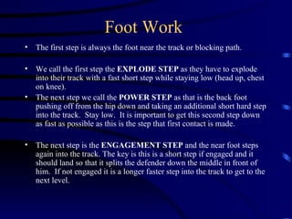 Foot Work The first step is always the foot near the track or blocking path.  We call the first step the  EXPLODE STEP  as they have to explode into their track with a fast short step while staying low (head up, chest on knee).  The next step we call the  POWER STEP  as that is the back foot pushing off from the hip down and taking an additional short hard step into the track.  Stay low.  It is important to get this second step down as fast as possible as this is the step that first contact is made.  The next step is the  ENGAGEMENT STEP  and the near foot steps again into the track. The key is this is a short step if engaged and it should land so that it splits the defender down the middle in front of him.  If not engaged it is a longer faster step into the track to get to the next level.  
