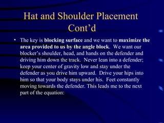 Hat and Shoulder Placement  Cont’d The key is  blocking surface  and we want to  maximize the area provided to us by the angle block .  We want our blocker’s shoulder, head, and hands on the defender and driving him down the track.  Never lean into a defender; keep your center of gravity low and stay under the defender as you drive him upward.  Drive your hips into him so that your body stays under his.  Feet constantly moving towards the defender. This leads me to the next part of the equation: 