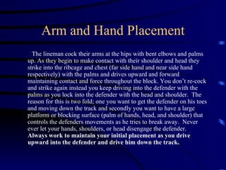 Arm and Hand Placement The lineman cock their arms at the hips with bent elbows and palms up. As they begin to make contact with their shoulder and head they strike into the ribcage and chest (far side hand and near side hand respectively) with the palms and drives upward and forward maintaining contact and force throughout the block. You don’t re-cock and strike again instead you keep driving into the defender with the palms as you lock into the defender with the head and shoulder.  The reason for this is two fold; one you want to get the defender on his toes and moving down the track and secondly you want to have a large platform or blocking surface (palm of hands, head, and shoulder) that controls the defenders movements as he tries to break away.  Never ever let your hands, shoulders, or head disengage the defender.  Always work to maintain your initial placement as you drive upward into the defender and drive him down the track. 