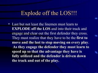 Explode off the LOS!!! Last but not least the linemen must learn to  EXPLODE off the LOS  and into their track and engage and clear out the first defender they cross.  They must realize that they have to be the  first to move and the last to stop moving on every play .  As they engage the defender they must learn to speed up so that the advantage they have is fully utilized and the defender is driven down the track and out of the play. 