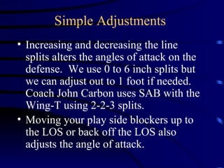 Simple Adjustments Increasing and decreasing the line splits alters the angles of attack on the defense.  We use 0 to 6 inch splits but we can adjust out to 1 foot if needed.  Coach John Carbon uses SAB with the Wing-T using 2-2-3 splits. Moving your play side blockers up to the LOS or back off the LOS also adjusts the angle of attack.   