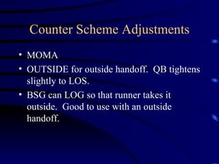 Counter Scheme Adjustments MOMA  OUTSIDE for outside handoff.  QB tightens slightly to LOS.  BSG can LOG so that runner takes it outside.  Good to use with an outside handoff. 
