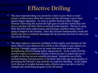 Effective Drilling The most important thing you can do for a kid is to give them as much positive reinforcement about this system and the advantage it gives them against bigger opponents.  As soon as smaller lineman whips a bigger lineman’s butt using this system the light goes on and they realize they now have a tool that will allow them to succeed in the trenches.  The key is using drills that first teach explosiveness and technique and then mimic what is going to happen in the trenches.  Once they become fundamentally sound and realize they have a technical advantage the sky becomes the limit to what your line can do for you. The more explosive and more confident of their agility your linemen are the more effective your offensive line will be in this scheme or any scheme you develop. I strongly suggest you set some time away that works on leg strengthening and developing agility and quickness.  At the youth level this does not require an enormous amount of time nor does it require the use of weights as the legs are not normally developed.  Instead the use of hills, resisted training, and plyometrics is far better and at this age much quicker in developing the lineman’s legs and hips for explosive blocking.  At the higher levels the use of weights becomes more effective since you have a built in strength and conditioning program in the off-season.   