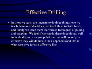 Effective Drilling In short we teach are lineman to do three things: one we teach them to wedge block, we teach them to SAB block, and finally we teach them the various techniques of pulling and trapping.  We feel if we can do these three things well individually and as a group that our line will not only be effective they will dominate their opponents and that is what we strive for as a offensive line. 