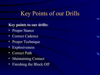 Key Points of our Drills Key points to our drills: Proper Stance Correct Cadence Proper Technique Explosiveness Correct Path Maintaining Contact Finishing the Block Off 