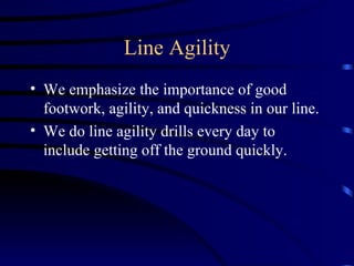 Line Agility We emphasize the importance of good footwork, agility, and quickness in our line. We do line agility drills every day to include getting off the ground quickly. 