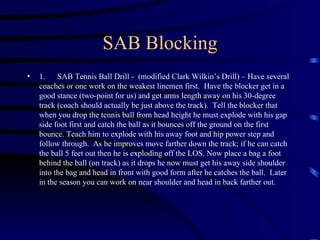 SAB Blocking 1.      SAB Tennis Ball Drill -  (modified Clark Wilkin’s Drill) – Have several coaches or one work on the weakest linemen first.  Have the blocker get in a good stance (two-point for us) and get arms length away on his 30-degree track (coach should actually be just above the track).  Tell the blocker that when you drop the tennis ball from head height he must explode with his gap side foot first and catch the ball as it bounces off the ground on the first bounce. Teach him to explode with his away foot and hip power step and follow through.  As he improves move farther down the track; if he can catch the ball 5 feet out then he is exploding off the LOS. Now place a bag a foot behind the ball (on track) as it drops he now must get his away side shoulder into the bag and head in front with good form after he catches the ball.  Later in the season you can work on near shoulder and head in back farther out. 