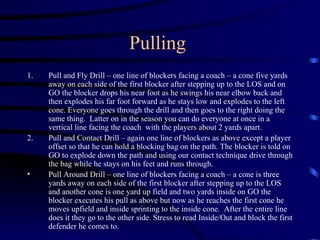 Pulling  Pull and Fly Drill – one line of blockers facing a coach – a cone five yards away on each side of the first blocker after stepping up to the LOS and on GO the blocker drops his near foot as he swings his near elbow back and then explodes his far foot forward as he stays low and explodes to the left cone. Everyone goes through the drill and then goes to the right doing the same thing.  Latter on in the season you can do everyone at once in a vertical line facing the coach  with the players about 2 yards apart. Pull and Contact Drill – again one line of blockers as above except a player offset so that he can hold a blocking bag on the path. The blocker is told on GO to explode down the path and using our contact technique drive through the bag while he stays on his feet and runs through. Pull Around Drill – one line of blockers facing a coach – a cone is three yards away on each side of the first blocker after stepping up to the LOS and another cone is one yard up field and two yards inside on GO the blocker executes his pull as above but now as he reaches the first cone he moves upfield and inside sprinting to the inside cone.  After the entire line does it they go to the other side.  Stress to read Inside/Out and block the first defender he comes to. 
