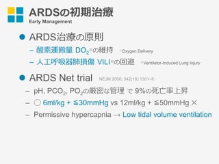 ARDSの初期治療
Early Management
l  ARDS治療の原則
–  酸素運搬量 DO2
※の維持 ※Oxygen Delivery
–  ⼈⼯呼吸器肺損傷 VILI※の回避 ※Ventilator-Induced Lung Injury
l  ARDS Net trial
–  pH, PCO2, PO2の厳密な管理 で 9%の死亡率上昇
–  ◯ 6ml/kg + ≦30mmHg vs 12ml/kg + ≦50mmHg ✕
–  Permissive hypercapnia → Low tidal volume ventilation
NEJM 2000; 342(18):1301–8.
 