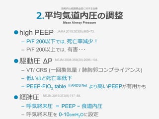 2.平均気道内圧の調整
Mean Airway Pressure
l high PEEP
–  P/F 200以下では, 死亡率減少！
–  P/F 200以上では, 有害･･･
l 駆動圧 ΔP 
–  VT/ CRS (⼀回換気量 / 肺胸郭コンプライアンス)
–  低いほど死亡率低下
–  PEEP-FIO2 table ※ARDS Net より⾼いPEEPが有⽤かも
l 経肺圧
–  呼気終末圧 ＝ PEEP − ⾷道内圧
–  呼気終末圧を 0-10cmH2Oに設定
JAMA 2010;303(9):865–73.
NEJM 2015;372(8):747–55.
NEJM 2008;359(20):2095–104.
致死的な低酸素⾎症に対する治療
 
